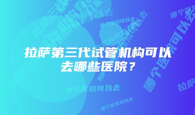 拉萨第三代试管机构可以去哪些医院？