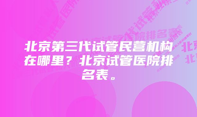 北京第三代试管民营机构在哪里？北京试管医院排名表。