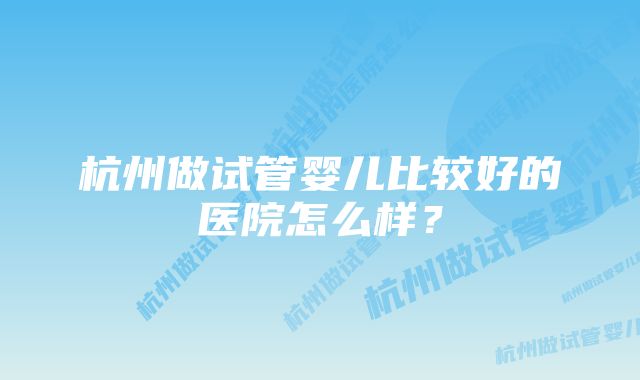 杭州做试管婴儿比较好的医院怎么样？