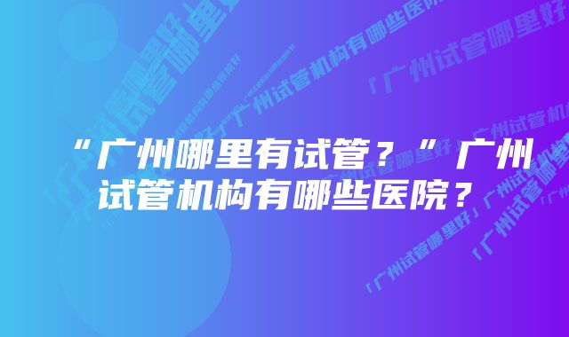 “广州哪里有试管？”广州试管机构有哪些医院？