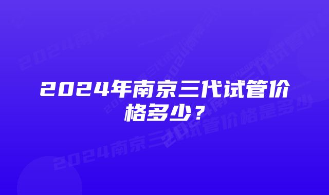 2024年南京三代试管价格多少？