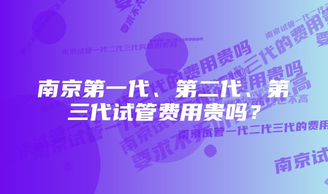 南京第一代、第二代、第三代试管费用贵吗？