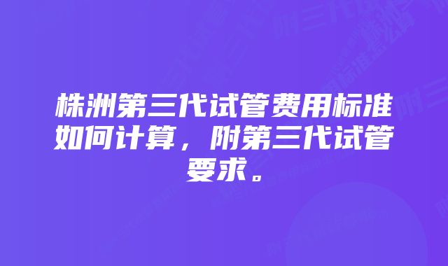 株洲第三代试管费用标准如何计算，附第三代试管要求。