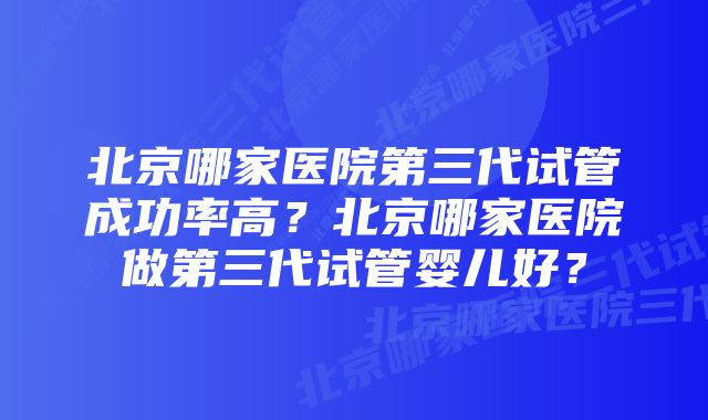 北京哪家医院第三代试管成功率高？北京哪家医院做第三代试管婴儿好？