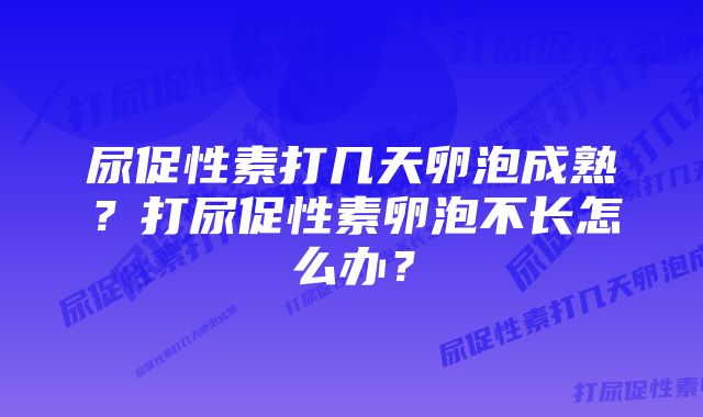 尿促性素打几天卵泡成熟？打尿促性素卵泡不长怎么办？