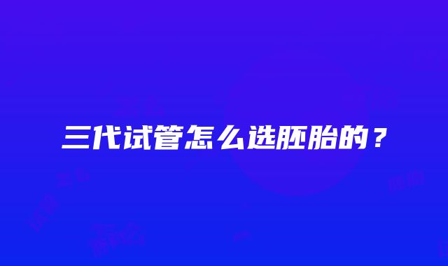 三代试管怎么选胚胎的？