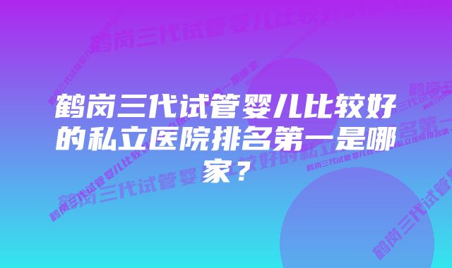 鹤岗三代试管婴儿比较好的私立医院排名第一是哪家？