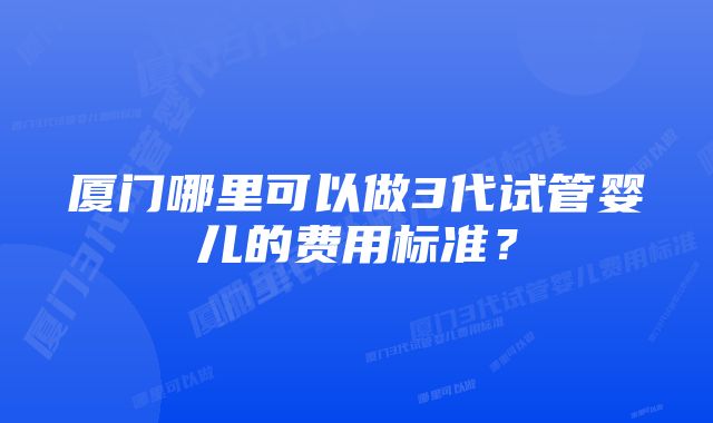 厦门哪里可以做3代试管婴儿的费用标准？