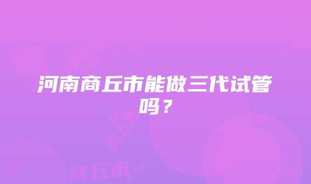 河南商丘市能做三代试管吗？