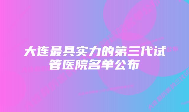 大连最具实力的第三代试管医院名单公布