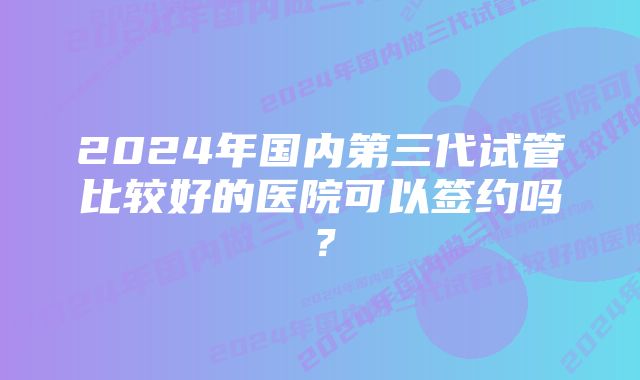 2024年国内第三代试管比较好的医院可以签约吗？