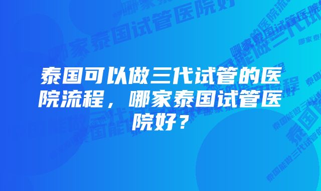 泰国可以做三代试管的医院流程，哪家泰国试管医院好？