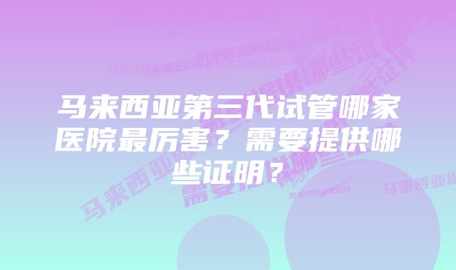 马来西亚第三代试管哪家医院最厉害？需要提供哪些证明？