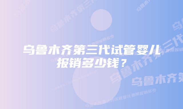 乌鲁木齐第三代试管婴儿报销多少钱？