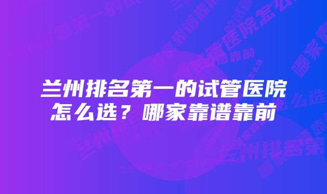 兰州排名第一的试管医院怎么选？哪家靠谱靠前