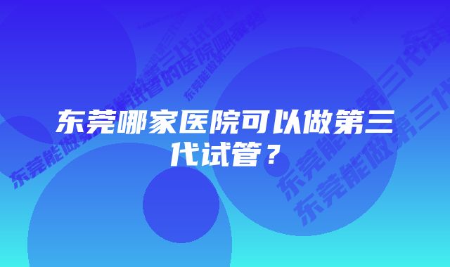 东莞哪家医院可以做第三代试管？