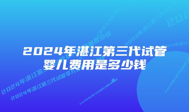 2024年湛江第三代试管婴儿费用是多少钱