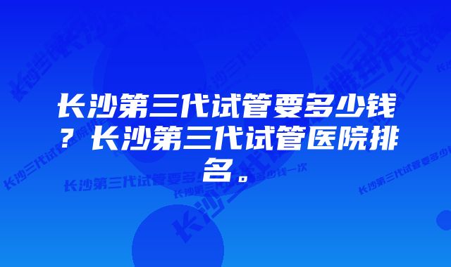 长沙第三代试管要多少钱？长沙第三代试管医院排名。