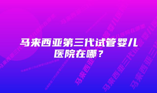 马来西亚第三代试管婴儿医院在哪？