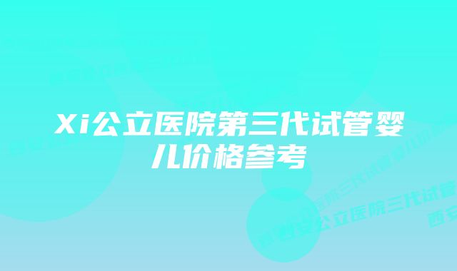 Xi公立医院第三代试管婴儿价格参考