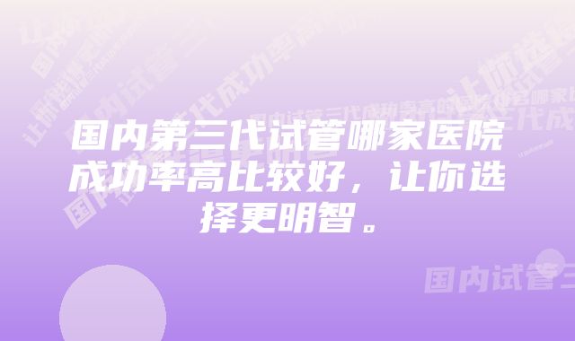 国内第三代试管哪家医院成功率高比较好，让你选择更明智。