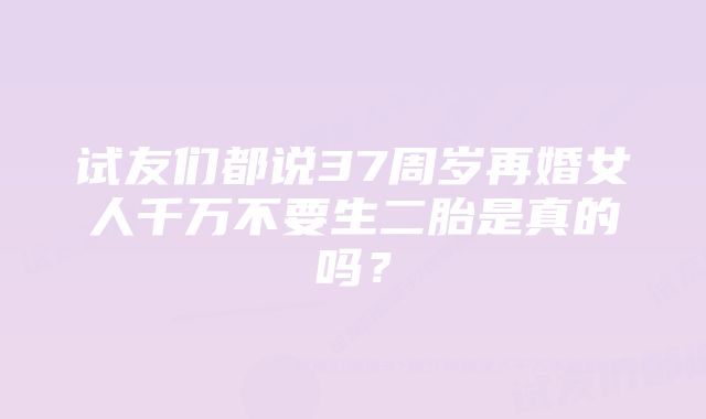 试友们都说37周岁再婚女人千万不要生二胎是真的吗？