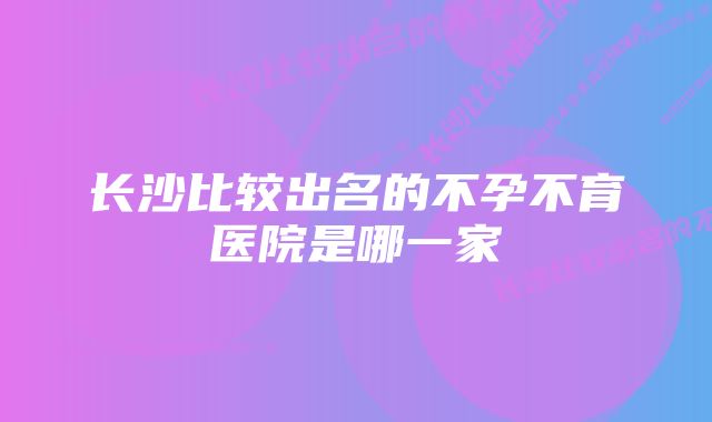 长沙比较出名的不孕不育医院是哪一家