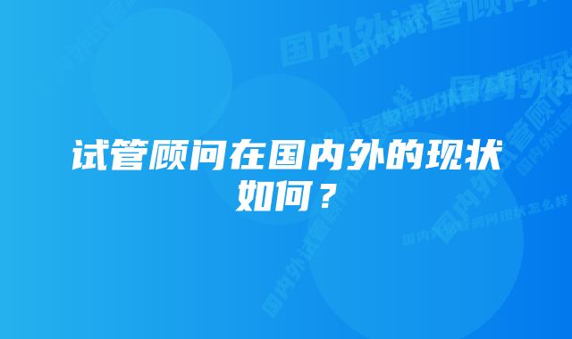 试管顾问在国内外的现状如何？