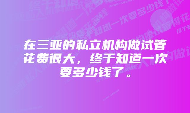 在三亚的私立机构做试管花费很大，终于知道一次要多少钱了。