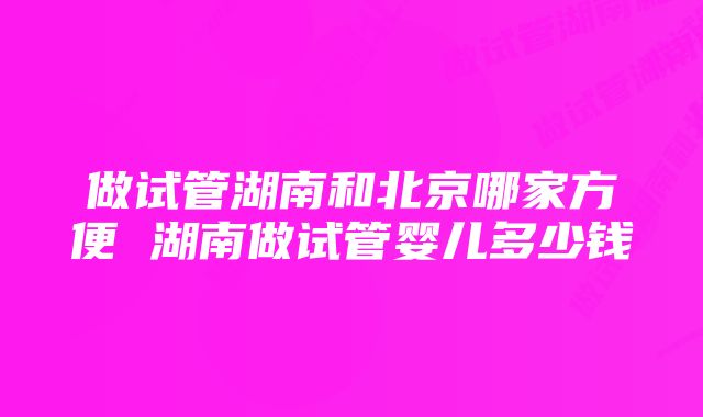 做试管湖南和北京哪家方便 湖南做试管婴儿多少钱