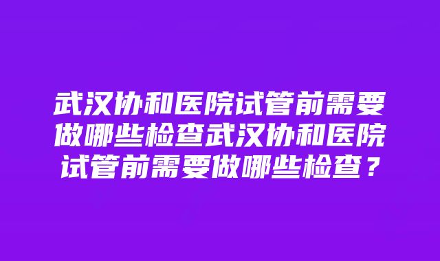 武汉协和医院试管前需要做哪些检查武汉协和医院试管前需要做哪些检查？