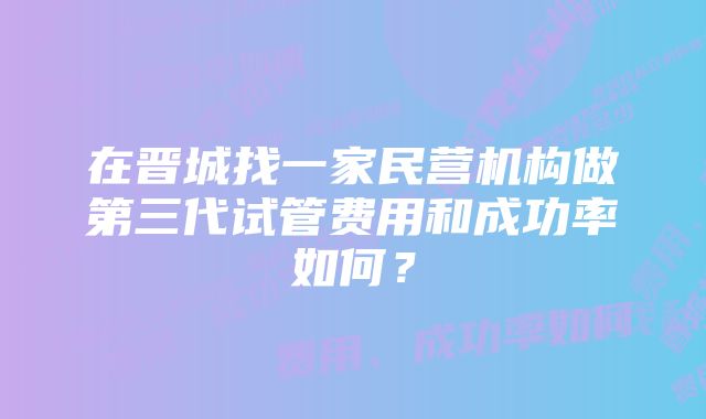 在晋城找一家民营机构做第三代试管费用和成功率如何？