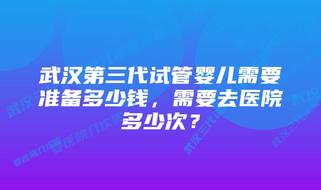 武汉第三代试管婴儿需要准备多少钱，需要去医院多少次？