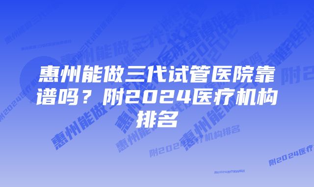 惠州能做三代试管医院靠谱吗？附2024医疗机构排名