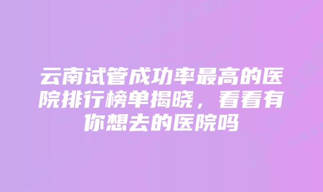 云南试管成功率最高的医院排行榜单揭晓，看看有你想去的医院吗