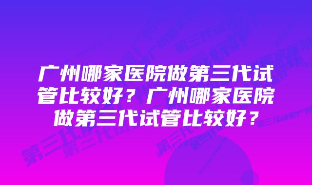 广州哪家医院做第三代试管比较好？广州哪家医院做第三代试管比较好？