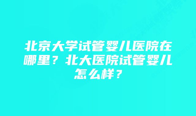 北京大学试管婴儿医院在哪里？北大医院试管婴儿怎么样？