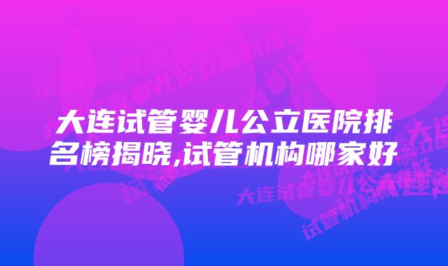 大连试管婴儿公立医院排名榜揭晓,试管机构哪家好