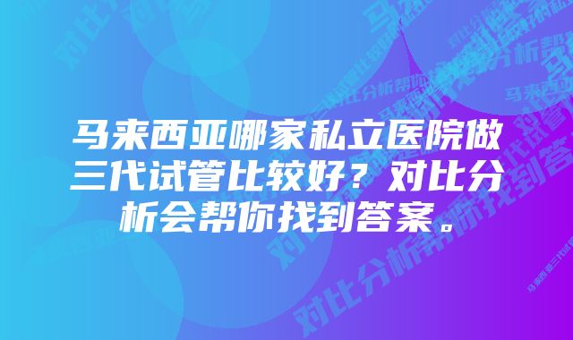 马来西亚哪家私立医院做三代试管比较好？对比分析会帮你找到答案。