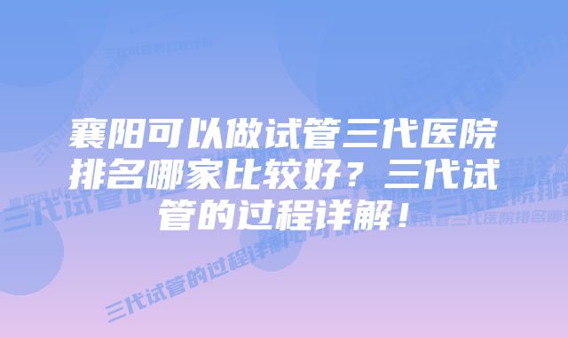 襄阳可以做试管三代医院排名哪家比较好？三代试管的过程详解！