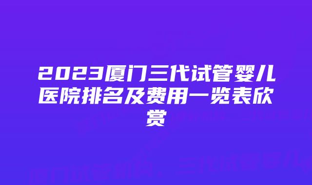 2023厦门三代试管婴儿医院排名及费用一览表欣赏