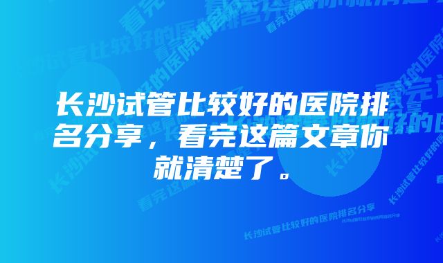 长沙试管比较好的医院排名分享，看完这篇文章你就清楚了。