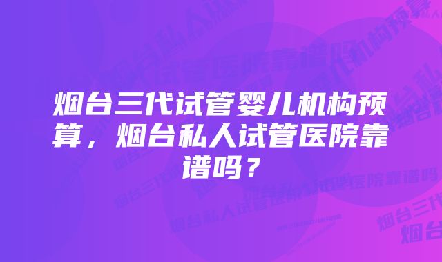 烟台三代试管婴儿机构预算，烟台私人试管医院靠谱吗？