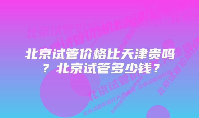 北京试管价格比天津贵吗？北京试管多少钱？