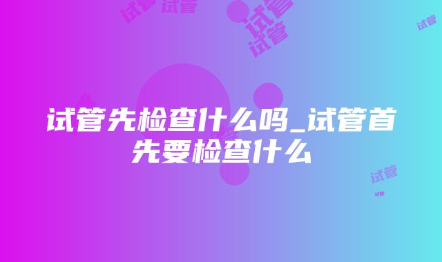 试管先检查什么吗_试管首先要检查什么