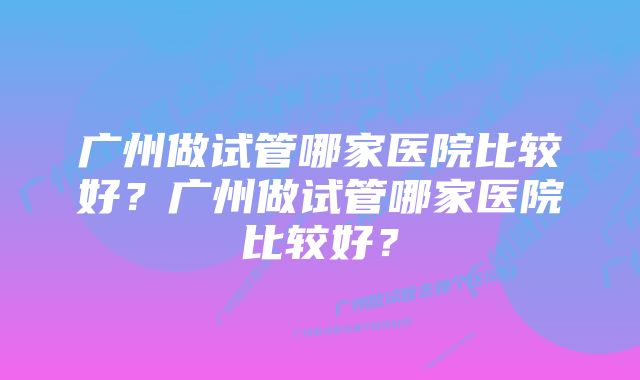 广州做试管哪家医院比较好？广州做试管哪家医院比较好？