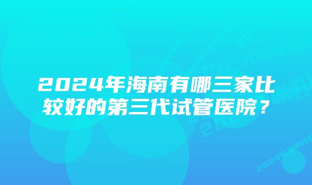 2024年海南有哪三家比较好的第三代试管医院？