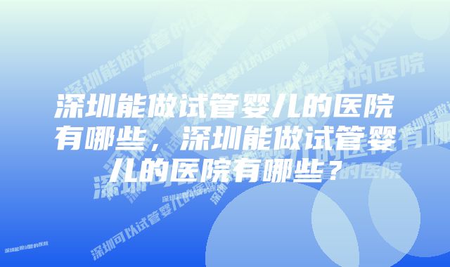 深圳能做试管婴儿的医院有哪些，深圳能做试管婴儿的医院有哪些？