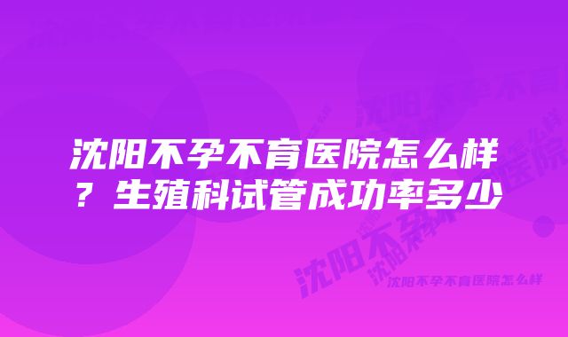 沈阳不孕不育医院怎么样？生殖科试管成功率多少