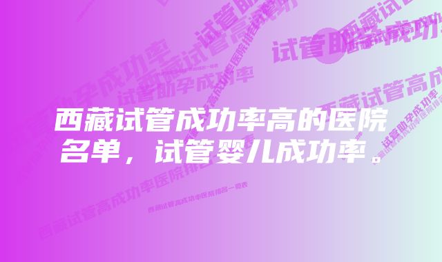 西藏试管成功率高的医院名单，试管婴儿成功率。